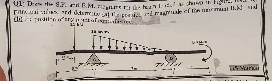 Q1) Draw the S.F. and B.M. diagrams for the beam loaded as shown in Figure,
principal values, and determine (a) the position and magnitude of the maximum B.M., and
(b) the position of any point of contraflexure.
15 kN
10 kN/m
1.5 m
3 m
A
B
5 kN-m
TTTTTT 3 m
7 m
(15 Marks)