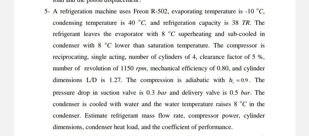 5- A refrigeration machine uses Freon R-502, evaporating temperature is -10 °C,
condensing temperature is 40 °C, and refrigeration capacity is 38 TR. The
refrigerant leaves the evaporator with 8 °C superheating and sub-cooled in
condenser with 8 °C lower than saturation temperature. The compressor is
reciprocating, single acting, number of cylinders of 4, clearance factor of 5 %,
number of revolution of 1150 rpm, mechanical efficiency of 0.80, and cylinder
dimensions L/D is 1.27. The compression is adiabatic with h₁ = 0.9. The
pressure drop in suction valve is 0.3 bar and delivery valve is 0.5 bar. The
condenser is cooled with water and the water temperature raises 8 °C in the
condenser. Estimate refrigerant mass flow rate, compressor power, cylinder
dimensions, condenser heat load, and the coefficient of performance.