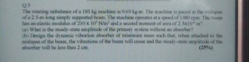 Q.5
The rotating unbalance of a 185 kg machine is 0.65 kg.m. The machine is paced at the midspan
of a 2.5-m-long simply supported beam. The machine operates at a speed of 1480 rpm. The beam
has an elastic modulus of 210 x 10 N/m² and a second moment of area of 2.3x10 m
(a) What is the steady-state amplitude of the primary system without an absorber?
(b) Design the dynamic vibration absorber of minimum mass such that, when attached to the
midspan of the beam, the vibrations of the beam will cease and the steady-state amplitude of the
absorber will be less than 2 cm.
(25%)