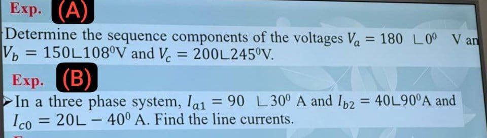 Exp. (A)
Determine the sequence components of the voltages Va = 180 L00 V an
V=150L108°V and V = 200L245ºV.
Exp.
(B)
In a three phase system, la₁ = 90 L30° A and Ib2 = 40L90°A and
=
Ico
: 20L-40° A. Find the line currents.