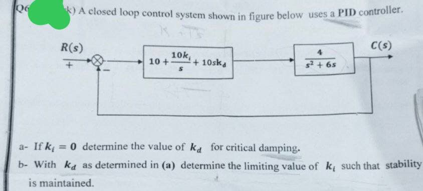 Q6
k) A closed loop control system shown in figure below uses a PID controller.
R(s)
10k
10+
+10ska
+
S
C(s)
4
s² + 6s
a- If k₁ = 0 determine the value of ka for critical damping.
b- With ka as determined in (a) determine the limiting value of k, such that stability
is maintained.
