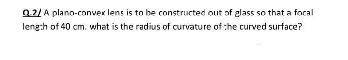 Q.2/ A plano-convex lens is to be constructed out of glass so that a focal
length of 40 cm. what is the radius of curvature of the curved surface?
