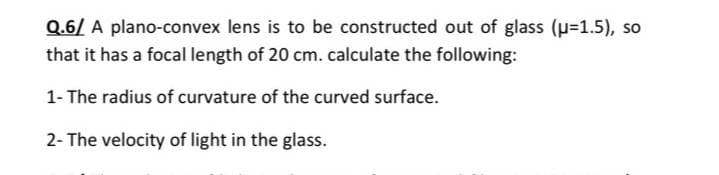 Q.6/ A plano-convex lens is to be constructed out of glass (u=1.5), so
that it has a focal length of 20 cm.calculate the following:
1- The radius of curvature of the curved surface.
2- The velocity of light in the glass.
