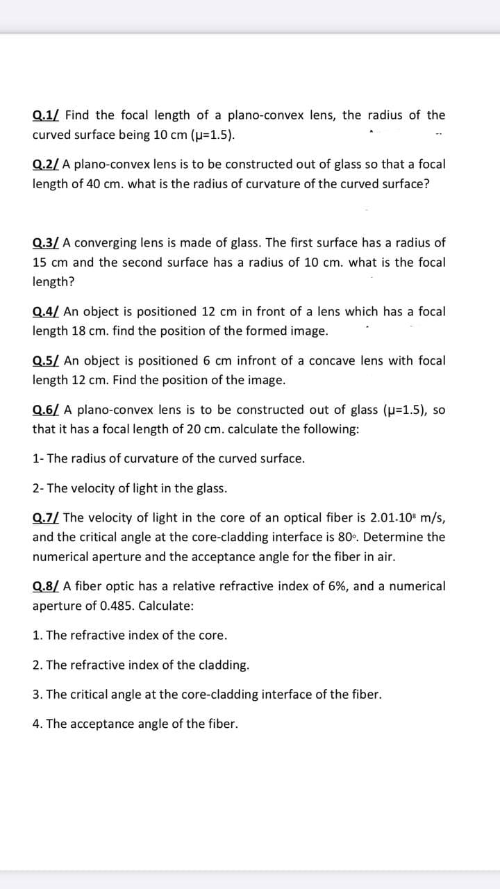 Q.1/ Find the focal length of a plano-convex lens, the radius of the
curved surface being 10 cm (u%=D1.5).
Q.2/ A plano-convex lens is to be constructed out of glass so that a focal
length of 40 cm. what is the radius of curvature of the curved surface?
Q.3/ A converging lens is made of glass. The first surface has a radius of
15 cm and the second surface has a radius of 10 cm. what is the focal
length?
Q.4/ An object is positioned 12 cm in front of a lens which has a focal
length 18 cm. find the position of the formed image.
Q.5/ An object is positioned 6 cm infront of a concave lens with focal
length 12 cm. Find the position of the image.
Q.6/ A plano-convex lens is to be constructed out of glass (p=1.5), so
that it has a focal length of 20 cm. calculate the following:
1- The radius of curvature of the curved surface.
2- The velocity of light in the glass.
Q.7/ The velocity of light in the core of an optical fiber is 2.01.10 m/s,
and the critical angle at the core-cladding interface is 80°. Determine the
numerical aperture and the acceptance angle for the fiber in air.
Q.8/ A fiber optic has a relative refractive index of 6%, and a numerical
aperture of 0.485. Calculate:
1. The refractive index of the core.
2. The refractive index of the cladding.
3. The critical angle at the core-cladding interface of the fiber.
4. The acceptance angle of the fiber.
