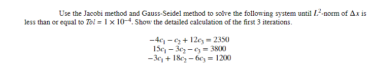 Use the Jacobi method and Gauss-Seidel method to solve the following system until 1²-norm of Ax is
less than or equal to Tol = 1 x 10-4. Show the detailed calculation of the first 3 iterations.
-4c₁-c₂+12c3 = 2350
15c₁3c₂-c3 = 3800
-3c₁ +18c₂-6c3 = 1200