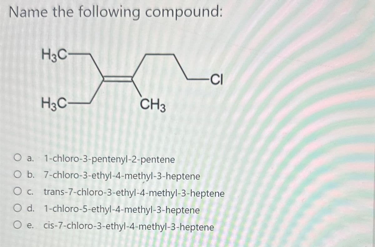 Name the following compound:
H3C-
CI
H3C-
CH3
O a. 1-chloro-3-pentenyl-2-pentene
O b. 7-chloro-3-ethyl-4-methyl-3-heptene
O c. trans-7-chloro-3-ethyl-4-methyl-3-heptene
O d. 1-chloro-5-ethyl-4-methyl-3-heptene
O e. cis-7-chloro-3-ethyl-4-methyl-3-heptene
