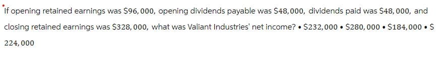 If opening retained earnings was $96,000, opening dividends payable was $48,000, dividends paid was $48,000, and
closing retained earnings was $328,000, what was Valiant Industries' net income? ⚫$232,000 $280,000 $184,000 $
224,000
•
•