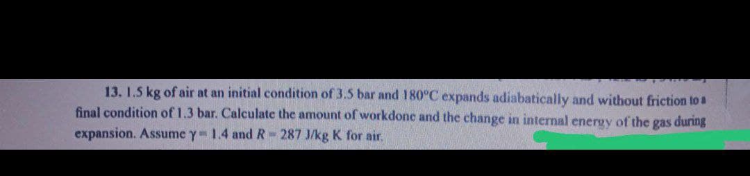 13. 1.5 kg of air at an initial condition of 3.5 bar and 180°C expands adiabatically and without friction to a
final condition of 1.3 bar. Calculate the amount of workdone and the change in internal energy of the gas during
expansion. Assume y 1.4 and R-287 J/kg K for air.