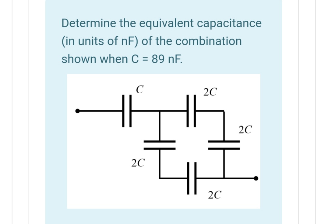 Determine the equivalent capacitance
(in units of nF) of the combination
shown when C = 89 nF.
C
2C
2C
2C
2C
