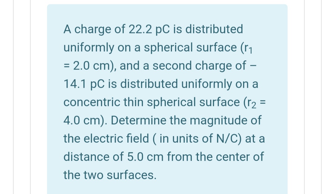 A charge of 22.2 pC is distributed
uniformly on a spherical surface (r
= 2.0 cm), and a second charge of –
14.1 pC is distributed uniformly on a
concentric thin spherical surface (r2 =
%3D
4.0 cm). Determine the magnitude of
the electric field ( in units of N/C) at a
distance of 5.0 cm from the center of
the two surfaces.
