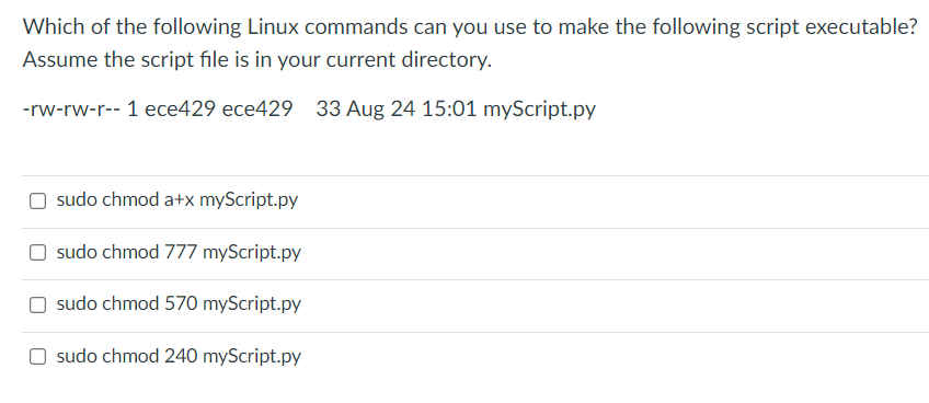 Which of the following Linux commands can you use to make the following script executable?
Assume the script file is in your current directory.
-rw-rw-r-- 1 ece429 ece429 33 Aug 24 15:01 myScript.py
sudo chmod a+x myScript.py
sudo chmod 777 myScript.py
sudo chmod 570 myScript.py
sudo chmod 240 myScript.py
