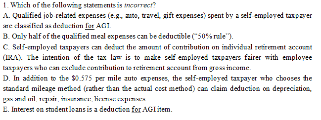 1. Which of the following statements is incorrect?
A. Qualified job-related expenses (e.g., auto, travel, gift expenses) spent by a self-employed taxpayer
are classified as deduction for AGI.
B. Only half of the qualified meal expenses can be deductible (*50% rule").
C. Self-employed taxpayers can deduct the amount of contribution on individual retirement account
(IRA). The intention of the tax law is to make self-employed taxpayers fairer with employee
taxpayers who can exclude contribution to retirement account from gross income.
D. In addition to the $0.575 per mile auto expenses, the self-employed taxpayer who chooses the
standard mileage method (rather than the actual cost method) can claim deduction on depreciation,
gas and oil, repair, insurance, license expenses.
E. Interest on studentloans is a deduction for AGI item.
