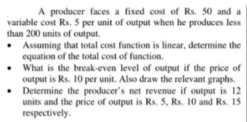 A producer faces a fixed cost of Rs. 50 and a
variable cost Rs. 5 per unit of output when he produces less
than 200 units of output.
• Assuming that total cost function is linear, determine the
equation of the total cost of function.
• What is the break-even level of output if the price of
output is Rs. 10 per unit. Also draw the relevant graphs.
• Determine the producer's net revenue if output is 12
units and the price of output is Rs. 5, Rs. 10 and Rs. 15
respectively.
