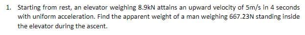 1. Starting from rest, an elevator weighing 8.9kN attains an upward velocity of 5m/s in 4 seconds
with uniform acceleration. Find the apparent weight of a man weighing 667.23N standing inside
the elevator during the ascent.
