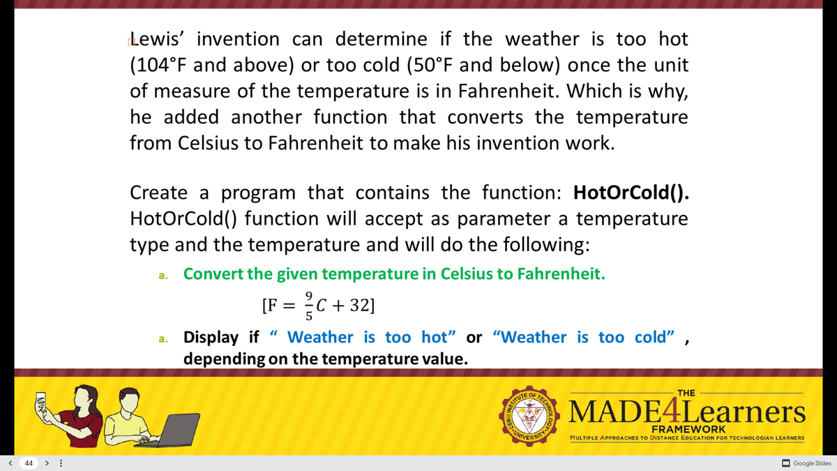 Lewis' invention can determine if the weather is too hot
(104°F and above) or too cold (50°F and below) once the unit
of measure of the temperature is in Fahrenheit. Which is why,
he added another function that converts the temperature
from Celsius to Fahrenheit to make his invention work.
Create a program that contains the function: HotOrCold().
HotOrCold() function will accept as parameter a temperature
type and the temperature and will do the following:
Convert the given temperature in Celsius to Fahrenheit.
a.
[F = C + 32]
a. Display if
depending on the temperature value.
Weather is too hot" or "Weather is too cold" ,
OF
THE
MADE4Learners
NSTITUTE
FRAMEWORK
VERSITY
UNI
MULTIPLE APPROACHES TO DISTANCE EDUCATION FOR TECHNOLOGIAN LEARNERS
< 44 > :
O Google Slides
CHNOLOG
