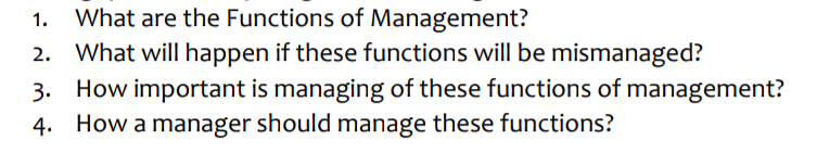 1. What are the Functions of Management?
What will happen if these functions will be mismanaged?
3.
How important is managing of these functions of management?
4. How a manager should manage these functions?