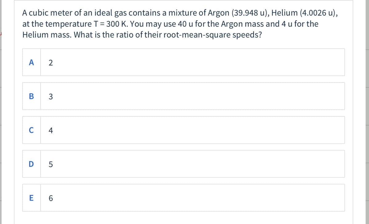 A cubic meter of an ideal gas contains a mixture of Argon (39.948 u), Helium (4.0026 u),
at the temperature T= 300 K. You may use 40 u for the Argon mass and 4 u for the
Helium mass. What is the ratio of their root-mean-square speeds?
A
2
B
3
C
4
D
E
6.
