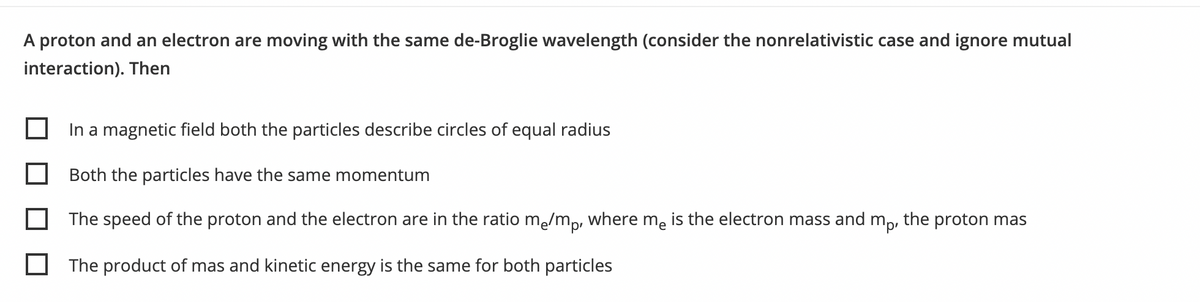 A proton and an electron are moving with the same de-Broglie wavelength (consider the nonrelativistic case and ignore mutual
interaction). Then
In a magnetic field both the particles describe circles of equal radius
Both the particles have the same momentum
The speed of the proton and the electron are in the ratio me/mp, where me is the electron mass and m,, the proton mas
The product of mas and kinetic energy is the same for both particles

