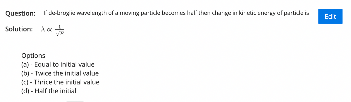Question: If de-broglie wavelength of a moving particle becomes half then change in kinetic energy of particle is
Edit
1
Solution:
VE
Options
(a) - Equal to initial value
(b) - Twice the initial value
(c) - Thrice the initial value
(d) - Half the initial
