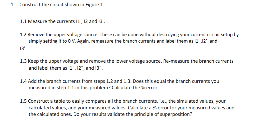 1. Construct the circuit shown in Figure 1.
1.1 Measure the currents 1 , 12 and 13 .
1.2 Remove the upper voltage source. These can be done without destroying your current circuit setup by
simply setting it to 0 V. Again, remeasure the branch currents and label them as 1' ,12' ,and
13'.
1.3 Keep the upper voltage and remove the lower voltage source. Re-measure the branch currents
and label them as 1", 12", and 13".
1.4 Add the branch currents from steps 1.2 and 1.3. Does this equal the branch currents you
measured in step 1.1 in this problem? Calculate the % error.
1.5 Construct a table to easily compares all the branch currents, i.e., the simulated values, your
calculated values, and your measured values. Calculate a % error for your measured values and
the calculated ones. Do your results validate the principle of superposition?
