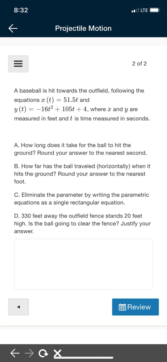 8:32
LTE
Projectile Motion
2 of 2
A baseball is hit towards the outfield, following the
equations x (t) = 51.5t and
y (t) = –16t2 + 105t + 4, where x and y are
measured in feet and t is time measured in seconds.
A. How long does it take for the ball to hit the
ground? Round your answer to the nearest second.
B. How far has the ball traveled (horizontally) when it
hits the ground? Round your answer to the nearest
foot.
C. Eliminate the parameter by writing the parametric
equations as a single rectangular equation.
D. 330 feet away the outfield fence stands 20 feet
high. Is the ball going to clear the fence? Justify your
answer.
前Review
