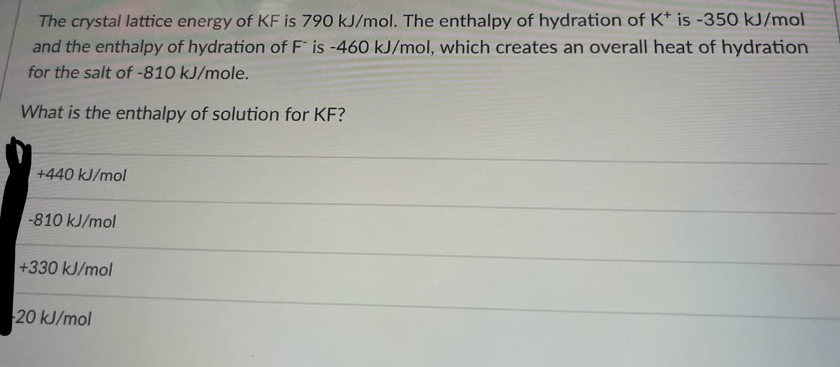 The crystal lattice energy of KF is 790 kJ/mol. The enthalpy of hydration of K+ is -350 kJ/mol
and the enthalpy of hydration of F is -460 kJ/mol, which creates an overall heat of hydration
for the salt of -810 kJ/mole.
What is the enthalpy of solution for KF?
+440 kJ/mol
-810 kJ/mol
+330 kJ/mol
20 kJ/mol