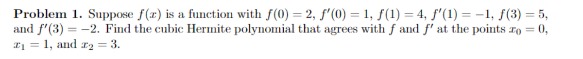 = 5,
Problem 1. Suppose f(x) is a function with f(0) = 2, ƒ'(0) = 1, ƒ(1) = 4, ƒ'(1¹) = −1, ƒ(3)
and f'(3) = -2. Find the cubic Hermite polynomial that agrees with f and f' at the points to = 0,
T₁ = 1, and r₂ = 3.