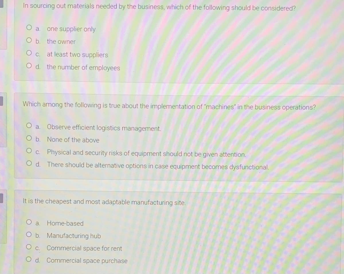 In sourcing out materials needed by the business, which of the following should be considered?
a.
one supplier only
O b. the owner
O c. at least two suppliers
O d. the number of employees
Which among the following is true about the implementation of "machines" in the business operations?
O a.
Observe efficient logistics management.
O b. None of the above
O c. Physical and security risks of equipment should not be given attention.
O d. There should be alternative options in case equipment becomes dysfunctional.
It is the cheapest and most adaptable manufacturing site.
O a.
Home-based
O b. Manufacturing hub
Commercial space for rent
O d. Commercial space purchase
