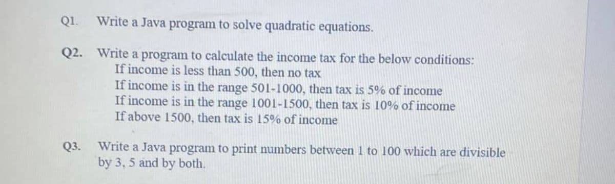 Q1.
Q2.
Q3.
Write a Java program to solve quadratic equations.
Write a program to calculate the income tax for the below conditions:
If income is less than 500, then no tax
If income is in the range 501-1000, then tax is 5% of income
If income is in the range 1001-1500, then tax is 10% of income
If above 1500, then tax is 15% of income
Write a Java program to print numbers between 1 to 100 which are divisible
by 3, 5 and by both.