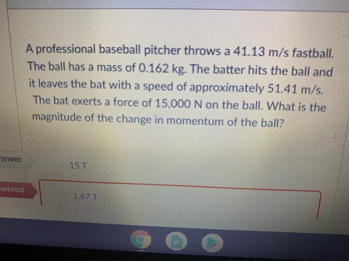 A professional baseball pitcher throws a 41.13 m/s fastball.
The ball has a mass of 0.162 kg. The batter hits the ball and
it leaves the bat with a speed of approximately 51.41 m/s.
The bat exerts a force of 15,000 N on the ball. What is the
magnitude of the change in momentum of the ball?
nswer
15 T
wered
1.67 T

