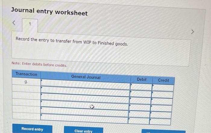 Journal entry worksheet
1.
Record the entry to transfer from WIP to Finished goods.
Note: Enter debits before credits.
Transaction
General Journal
Debit
Credit
g.
Record entry
Clear entry
