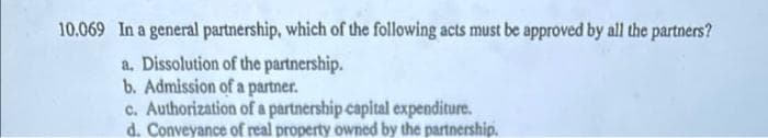 10.069 In a general partnership, which of the following acts must be approved by all the partners?
a. Dissolution of the partnership.
b. Admission of a partner.
c. Authorization of a partnership capital expenditure.
d. Conveyance of real property owned by the partnership.
