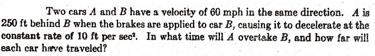 Two cars A and B have a velocity of 60 mph in the same direction. A is
250 ft behind B when the brakes are applied to car B, causing it to decelerate at the
constant rate of 10 ft per sec?. In what time will A overtake B, and how far will
each car have traveled?
