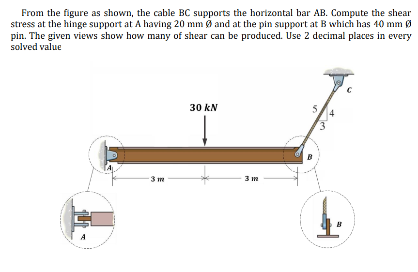 From the figure as shown, the cable BC supports the horizontal bar AB. Compute the shear
stress at the hinge support at A having 20 mm Ø and at the pin support at B which has 40 mm Ø
pin. The given views show how many of shear can be produced. Use 2 decimal places in every
solved value
30 kN
4
3
B
3 m
3 т
B
A
