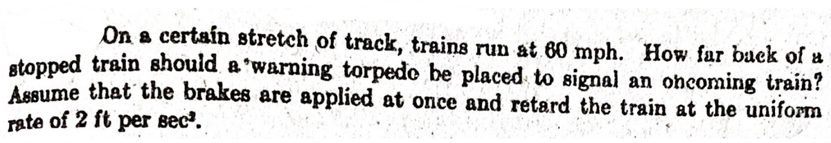 On a certaín stretch of track, trains run at 60 mph. How far buck of a
stopped train should a 'warning torpedo be placed to signal an oncoming train?
Assume that the brakes are applied at once and retard the train at the uniform
rate of 2 ft per sec.
