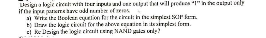 Design a logic circuit with four inputs and one output that will produce "1" in the output only
if the input patterns have odd number of zeros.
a) Write the Boolean equation for the circuit in the simplest SOP form.
b) Draw the logic circuit for the above equation in its simplest form.
c) Re Design the logic circuit using NAND gates only?

