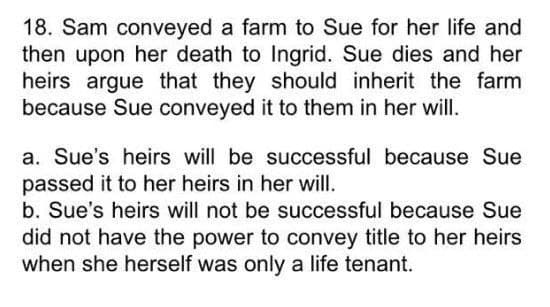 18. Sam conveyed a farm to Sue for her life and
then upon her death to Ingrid. Sue dies and her
heirs argue that they should inherit the farm
because Sue conveyed it to them in her will.
a. Sue's heirs will be successful because Sue
passed it to her heirs in her will.
b. Sue's heirs will not be successful because Sue
did not have the power to convey title to her heirs
when she herself was only a life tenant.
