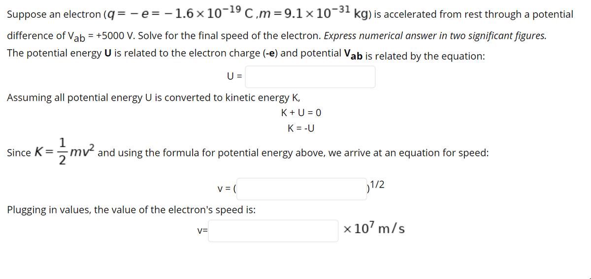 Suppose an electron (q = - e = - 1.6 x 10¬19 C,m=9.1 × 10¬3' kg) is accelerated from rest through a potential
difference of Vab = +5000 V. Solve for the final speed of the electron. Express numerical answer in two significant figures.
The potential energy U is related to the electron charge (-e) and potential Vab is related by the equation:
U =
Assuming all potential energy U is converted to kinetic energy K,
K + U = 0
K = -U
mv and using the formula for potential energy above, we arrive at an equation for speed:
2
Since K=
v = (
1/2
Plugging in values, the value of the electron's speed is:
x 107 m/s
V=
