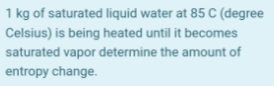 1 kg of saturated liquid water at 85 C (degree
Celsius) is being heated until it becomes
saturated vapor determine the amount of
entropy change.
