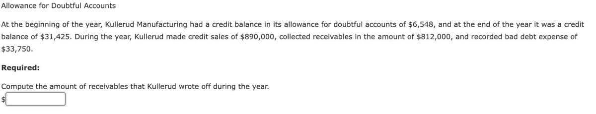 Allowance for Doubtful Accounts
At the beginning of the year, Kullerud Manufacturing had a credit balance in its allowance for doubtful accounts of $6,548, and at the end of the year it was a credit
balance of $31,425. During the year, Kullerud made credit sales of $890,000, collected receivables in the amount of $812,000, and recorded bad debt expense of
$33,750.
Required:
Compute the amount of receivables that Kullerud wrote off during the year.