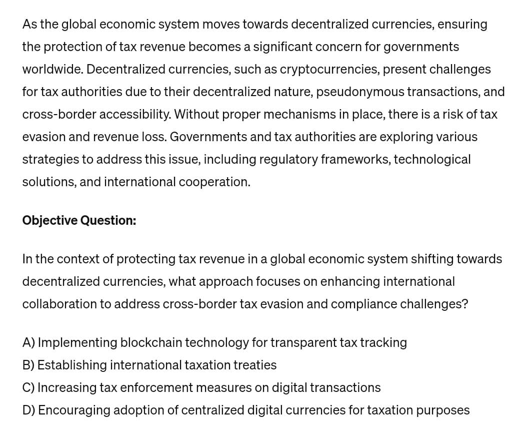 As the global economic system moves towards decentralized currencies, ensuring
the protection of tax revenue becomes a significant concern for governments
worldwide. Decentralized currencies, such as cryptocurrencies, present challenges
for tax authorities due to their decentralized nature, pseudonymous transactions, and
cross-border accessibility. Without proper mechanisms in place, there is a risk of tax
evasion and revenue loss. Governments and tax authorities are exploring various
strategies to address this issue, including regulatory frameworks, technological
solutions, and international cooperation.
Objective Question:
In the context of protecting tax revenue in a global economic system shifting towards
decentralized currencies, what approach focuses on enhancing international
collaboration to address cross-border tax evasion and compliance challenges?
A) Implementing blockchain technology for transparent tax tracking
B) Establishing international taxation treaties
C) Increasing tax enforcement measures on digital transactions
D) Encouraging adoption of centralized digital currencies for taxation purposes
