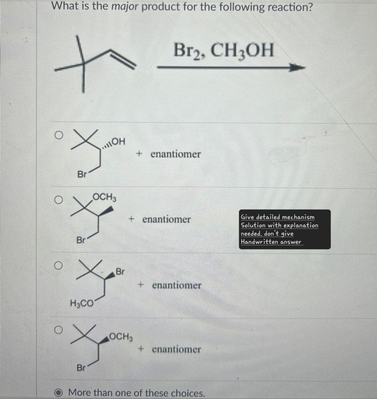 What is the major product for the following reaction?
+
Br2, CH3OH
Br
110H
OCH3
+ enantiomer
+ enantiomer
Br
H3CO
Br
Br
+ enantiomer
OCH3
+ enantiomer
More than one of these choices.
Give detailed mechanism
Solution with explanation
needed. don't give
Handwritten answer