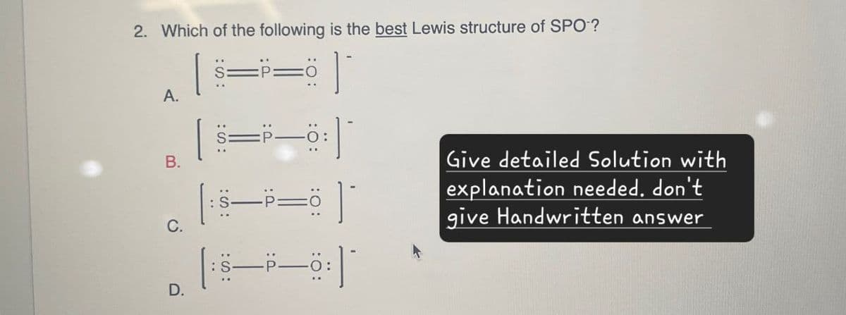 2. Which of the following is the best Lewis structure of SPO?
A.
:S:
| S=P—0:
B.
C.
D.
Give detailed Solution with
explanation needed. don't
give Handwritten answer