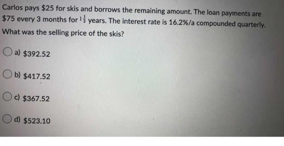 Carlos pays $25 for skis and borrows the remaining amount. The loan payments are
$75 every 3 months for !i years. The interest rate is 16.2%/a compounded quarterly.
What was the selling price of the skis?
O a) $392.52
O b) $417.52
O c) $367.52
O d) $523.10
