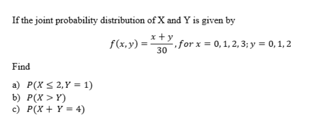 If the joint probability distribution of X and Y is given by
f(x, y) =
x+y
30
Find
a) P(X ≤ 2, Y = 1)
b) P(X > Y)
c) P(X + Y = 4)
, for x = 0, 1, 2, 3; y = 0, 1, 2