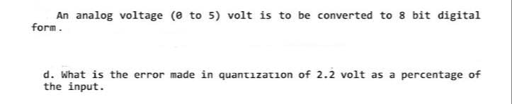 An analog voltage (0 to 5) volt is to be converted to 8 bit digital
form.
d. What is the error made in quantization of 2.2 volt as a percentage of
the input.