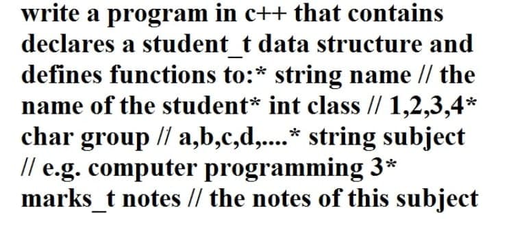 write a program in c++ that contains
declares a student_t data structure and
defines functions to:* string name // the
name of the student* int class // 1,2,3,4*
char group // a,b,c,d,....* string subject
// e.g. computer programming 3*
marks_t notes // the notes of this subject