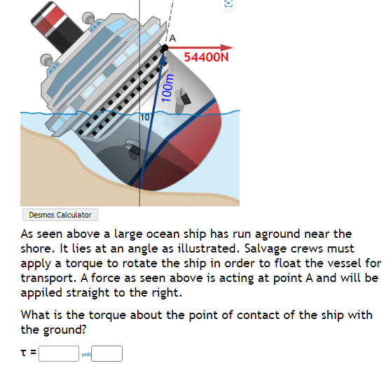 10
T=
100m
Desmos Calculator
As seen above a large ocean ship has run aground near the
shore. It lies at an angle as illustrated. Salvage crews must
apply a torque to rotate the ship in order to float the vessel for
transport. A force as seen above is acting at point A and will be
appiled straight to the right.
unit
54400N
What is the torque about the point of contact of the ship with
the ground?