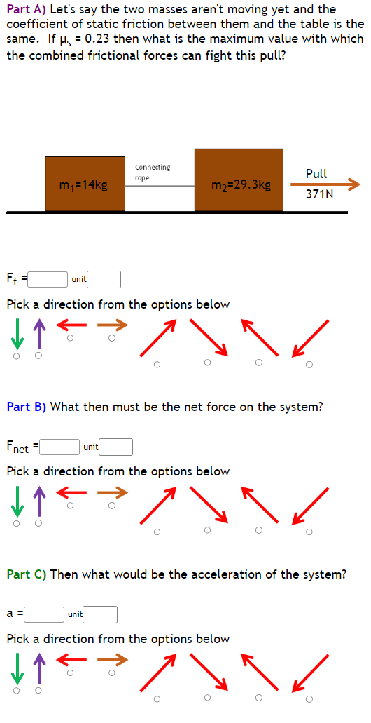 Part A) Let's say the two masses aren't moving yet and the
coefficient of static friction between them and the table is the
same. If μ = 0.23 then what is the maximum value with which
the combined frictional forces can fight this pull?
O O
m₁=14kg
F₁ =
Pick a direction from the options below
O O
unit
a =
Connecting
rope
Part B) What then must be the net force on the system?
Fnet =
Pick a direction from the options below
m₂=29.3kg
unit
unit
Part C) Then what would be the acceleration of the system?
Pull
371N
Pick a direction from the options below
↓↑
7
O
O
O
O
O