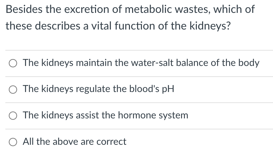Besides the excretion of metabolic wastes, which of
these describes a vital function of the kidneys?
The kidneys maintain the water-salt balance of the body
O The kidneys regulate the blood's pH
The kidneys assist the hormone system
All the above are correct
